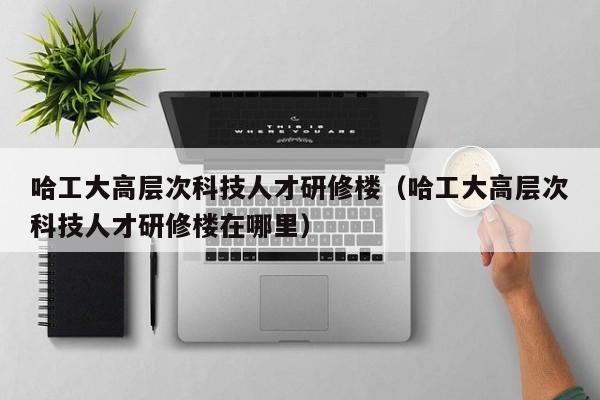 哈工大高层次科技人才研修楼（哈工大高层次科技人才研修楼在哪里）-第1张图片-科学人才网 - 优质科学人才招聘平台