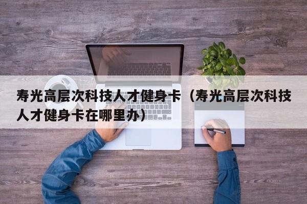 寿光高层次科技人才健身卡（寿光高层次科技人才健身卡在哪里办）-第1张图片-科学人才网 - 优质科学人才招聘平台
