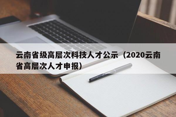 云南省级高层次科技人才公示（2020云南省高层次人才申报）-第1张图片-科学人才网 - 优质科学人才招聘平台