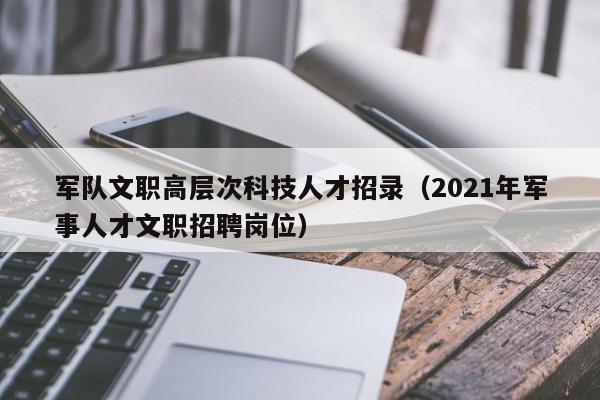 军队文职高层次科技人才招录（2021年军事人才文职招聘岗位）-第1张图片-科学人才网 - 优质科学人才招聘平台