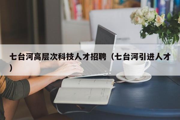 七台河高层次科技人才招聘（七台河引进人才）-第1张图片-科学人才网 - 优质科学人才招聘平台
