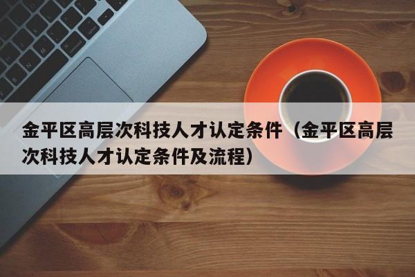 金平区高层次科技人才认定条件（金平区高层次科技人才认定条件及流程）-第1张图片-科学人才网 - 优质科学人才招聘平台