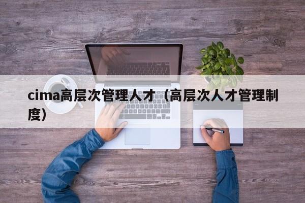 cima高层次管理人才（高层次人才管理制度）-第1张图片-科学人才网 - 优质科学人才招聘平台