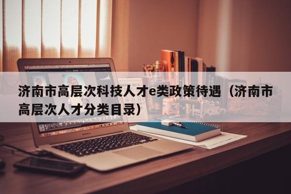 济南市高层次科技人才e类政策待遇（济南市高层次人才分类目录）-第1张图片-科学人才网 - 优质科学人才招聘平台