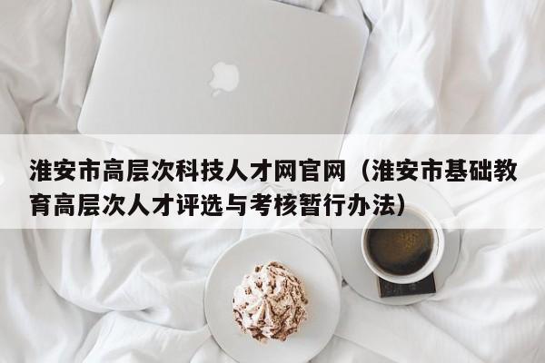 淮安市高层次科技人才网官网（淮安市基础教育高层次人才评选与考核暂行办法）-第1张图片-科学人才网 - 优质科学人才招聘平台