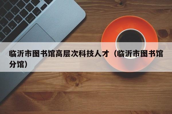 临沂市图书馆高层次科技人才（临沂市图书馆分馆）-第1张图片-科学人才网 - 优质科学人才招聘平台