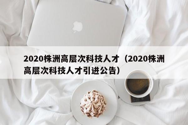 2020株洲高层次科技人才（2020株洲高层次科技人才引进公告）-第1张图片-科学人才网 - 优质科学人才招聘平台