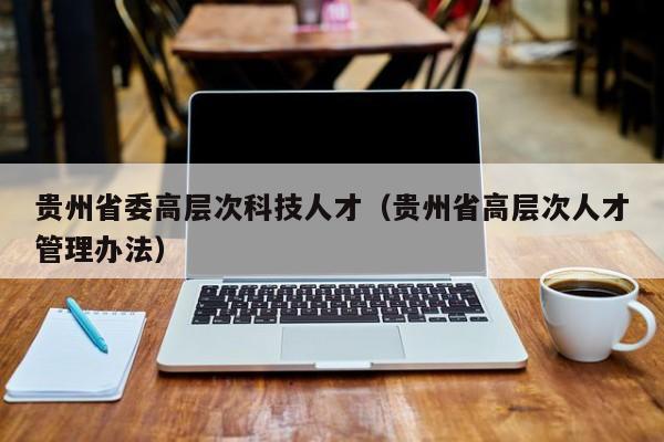 贵州省委高层次科技人才（贵州省高层次人才管理办法）-第1张图片-科学人才网 - 优质科学人才招聘平台