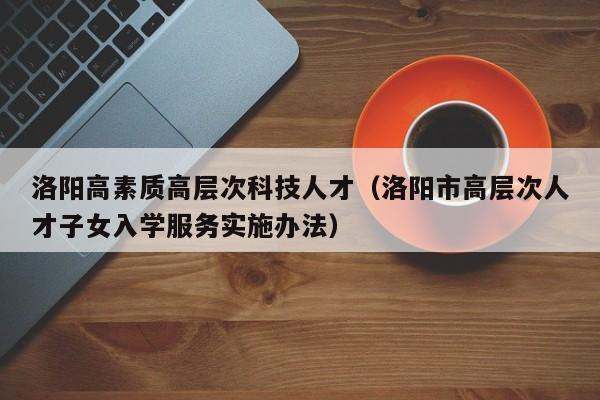 洛阳高素质高层次科技人才（洛阳市高层次人才子女入学服务实施办法）-第1张图片-科学人才网 - 优质科学人才招聘平台