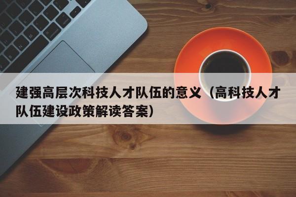 建强高层次科技人才队伍的意义（高科技人才队伍建设政策解读答案）-第1张图片-科学人才网 - 优质科学人才招聘平台