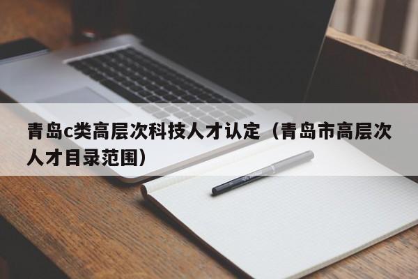 青岛c类高层次科技人才认定（青岛市高层次人才目录范围）-第1张图片-科学人才网 - 优质科学人才招聘平台
