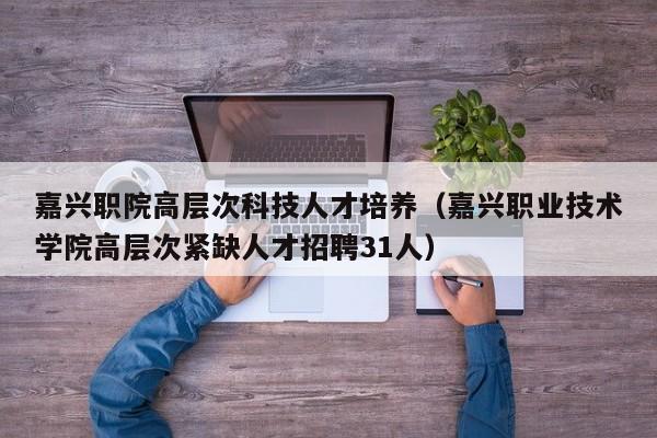 嘉兴职院高层次科技人才培养（嘉兴职业技术学院高层次紧缺人才招聘31人）-第1张图片-科学人才网 - 优质科学人才招聘平台