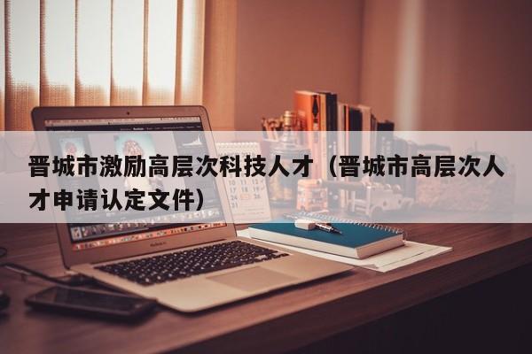晋城市激励高层次科技人才（晋城市高层次人才申请认定文件）-第1张图片-科学人才网 - 优质科学人才招聘平台