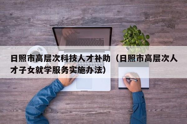 日照市高层次科技人才补助（日照市高层次人才子女就学服务实施办法）-第1张图片-科学人才网 - 优质科学人才招聘平台