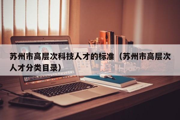 苏州市高层次科技人才的标准（苏州市高层次人才分类目录）-第1张图片-科学人才网 - 优质科学人才招聘平台