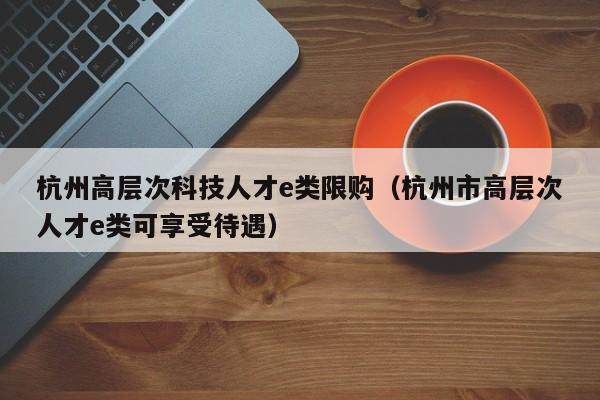 杭州高层次科技人才e类限购（杭州市高层次人才e类可享受待遇）-第1张图片-科学人才网 - 优质科学人才招聘平台