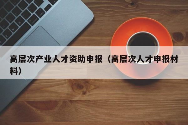 高层次产业人才资助申报（高层次人才申报材料）-第1张图片-科学人才网 - 优质科学人才招聘平台