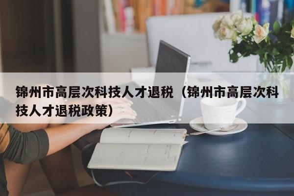 锦州市高层次科技人才退税（锦州市高层次科技人才退税政策）-第1张图片-科学人才网 - 优质科学人才招聘平台