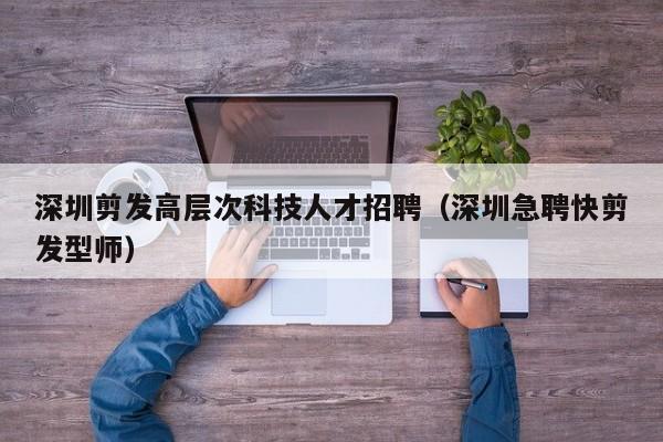 深圳剪发高层次科技人才招聘（深圳急聘快剪发型师）-第1张图片-科学人才网 - 优质科学人才招聘平台