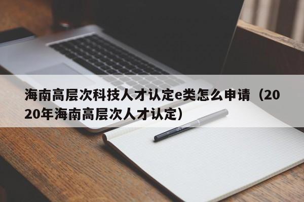 海南高层次科技人才认定e类怎么申请（2020年海南高层次人才认定）-第1张图片-科学人才网 - 优质科学人才招聘平台