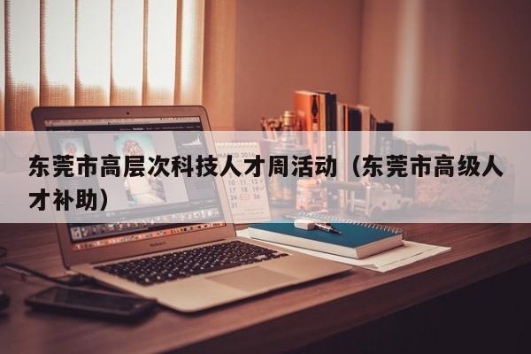 东莞市高层次科技人才周活动（东莞市高级人才补助）-第1张图片-科学人才网 - 优质科学人才招聘平台