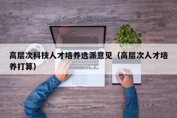 高层次科技人才培养选派意见（高层次人才培养打算）-第1张图片-科学人才网 - 优质科学人才招聘平台