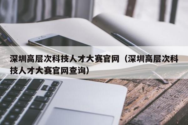 深圳高层次科技人才大赛官网（深圳高层次科技人才大赛官网查询）-第1张图片-科学人才网 - 优质科学人才招聘平台