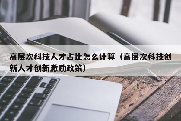 高层次科技人才占比怎么计算（高层次科技创新人才创新激励政策）-第1张图片-科学人才网 - 优质科学人才招聘平台