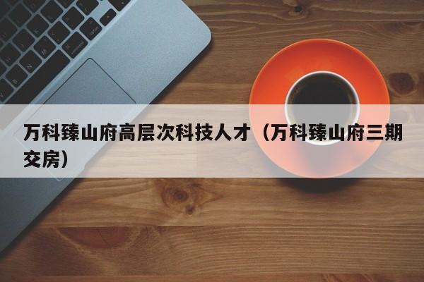 万科臻山府高层次科技人才（万科臻山府三期交房）-第1张图片-科学人才网 - 优质科学人才招聘平台
