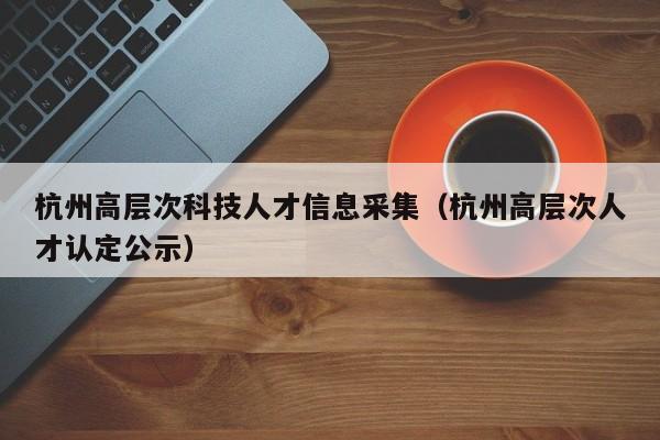杭州高层次科技人才信息采集（杭州高层次人才认定公示）-第1张图片-科学人才网 - 优质科学人才招聘平台