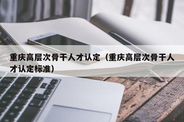 重庆高层次骨干人才认定（重庆高层次骨干人才认定标准）-第1张图片-科学人才网 - 优质科学人才招聘平台