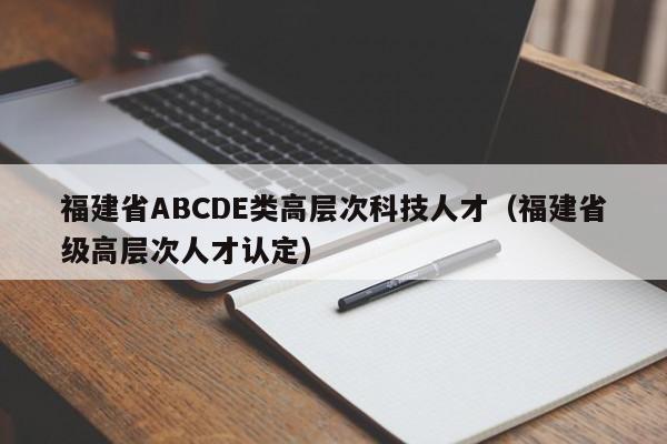福建省ABCDE类高层次科技人才（福建省级高层次人才认定）-第1张图片-科学人才网 - 优质科学人才招聘平台