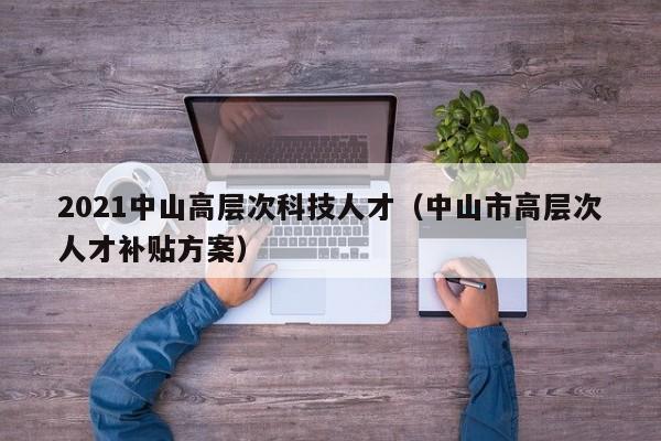2021中山高层次科技人才（中山市高层次人才补贴方案）-第1张图片-科学人才网 - 优质科学人才招聘平台
