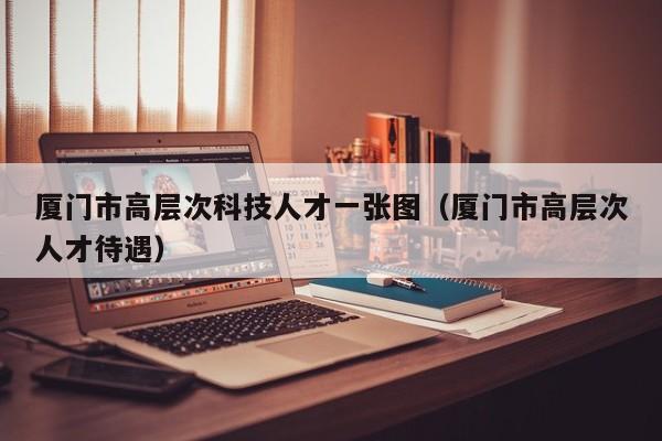 厦门市高层次科技人才一张图（厦门市高层次人才待遇）-第1张图片-科学人才网 - 优质科学人才招聘平台