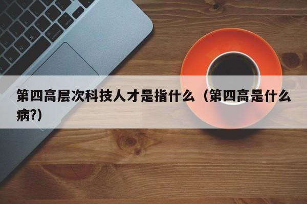 第四高层次科技人才是指什么（第四高是什么病?）-第1张图片-科学人才网 - 优质科学人才招聘平台