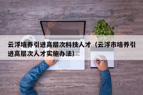 云浮培养引进高层次科技人才（云浮市培养引进高层次人才实施办法）-第1张图片-科学人才网 - 优质科学人才招聘平台