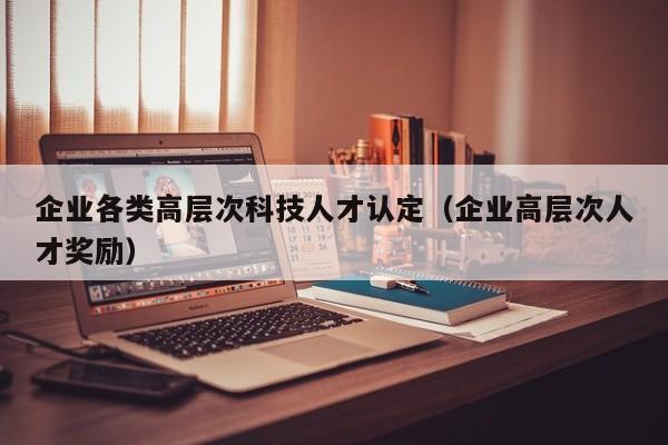 企业各类高层次科技人才认定（企业高层次人才奖励）-第1张图片-科学人才网 - 优质科学人才招聘平台