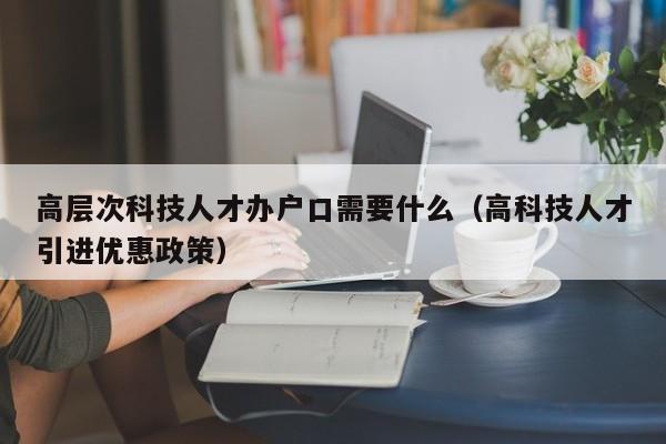 高层次科技人才办户口需要什么（高科技人才引进优惠政策）-第1张图片-科学人才网 - 优质科学人才招聘平台