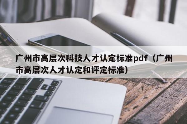 广州市高层次科技人才认定标准pdf（广州市高层次人才认定和评定标准）-第1张图片-科学人才网 - 优质科学人才招聘平台