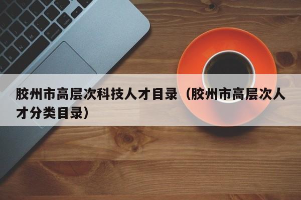 胶州市高层次科技人才目录（胶州市高层次人才分类目录）-第1张图片-科学人才网 - 优质科学人才招聘平台