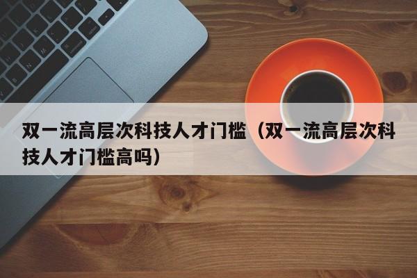 双一流高层次科技人才门槛（双一流高层次科技人才门槛高吗）-第1张图片-科学人才网 - 优质科学人才招聘平台