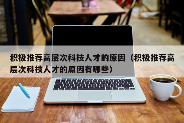 积极推荐高层次科技人才的原因（积极推荐高层次科技人才的原因有哪些）-第1张图片-科学人才网 - 优质科学人才招聘平台