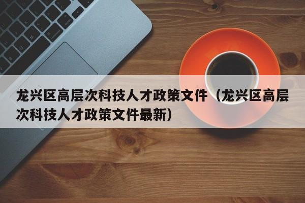 龙兴区高层次科技人才政策文件（龙兴区高层次科技人才政策文件最新）-第1张图片-科学人才网 - 优质科学人才招聘平台