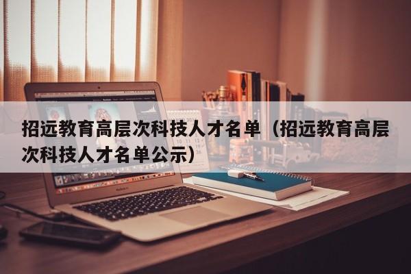 招远教育高层次科技人才名单（招远教育高层次科技人才名单公示）-第1张图片-科学人才网 - 优质科学人才招聘平台