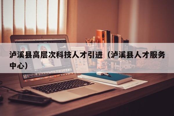 泸溪县高层次科技人才引进（泸溪县人才服务中心）-第1张图片-科学人才网 - 优质科学人才招聘平台