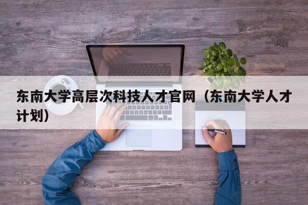 东南大学高层次科技人才官网（东南大学人才计划）-第1张图片-科学人才网 - 优质科学人才招聘平台