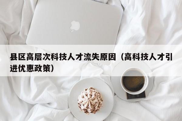 县区高层次科技人才流失原因（高科技人才引进优惠政策）-第1张图片-科学人才网 - 优质科学人才招聘平台