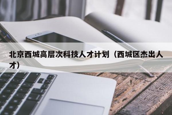 北京西城高层次科技人才计划（西城区杰出人才）-第1张图片-科学人才网 - 优质科学人才招聘平台
