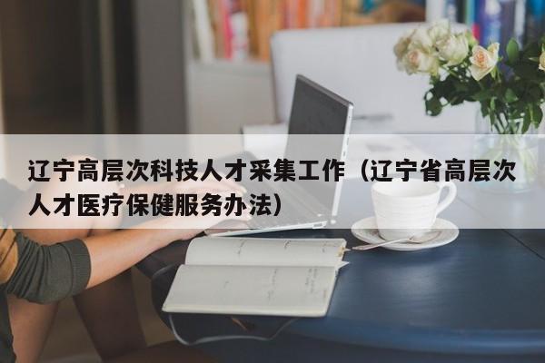 辽宁高层次科技人才采集工作（辽宁省高层次人才医疗保健服务办法）-第1张图片-科学人才网 - 优质科学人才招聘平台