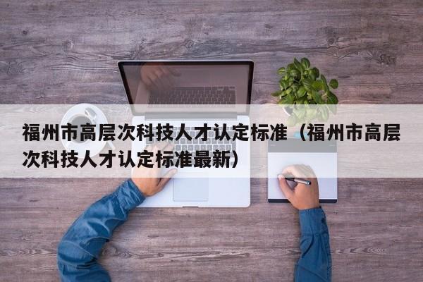 福州市高层次科技人才认定标准（福州市高层次科技人才认定标准最新）-第1张图片-科学人才网 - 优质科学人才招聘平台